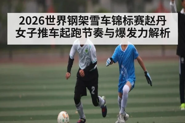 2026世界钢架雪车锦标赛赵丹女子推车起跑节奏与爆发力解析（kaiyun sports）