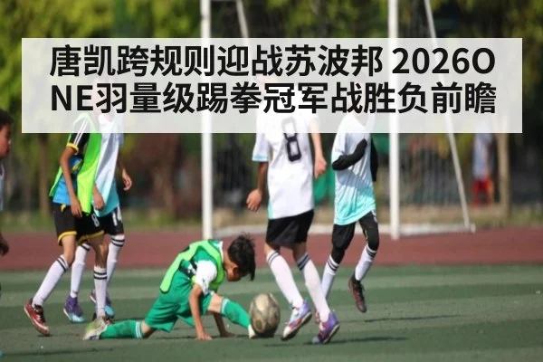 唐凯跨规则迎战苏波邦 2026ONE羽量级踢拳冠军战胜负前瞻
